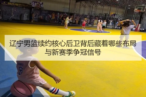 辽宁男篮续约核心后卫背后藏着哪些布局与新赛季争冠信号