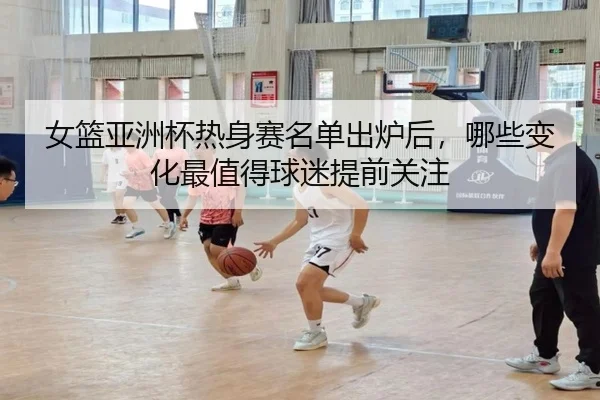 女篮亚洲杯热身赛名单出炉后，哪些变化最值得球迷提前关注 | kaiyun